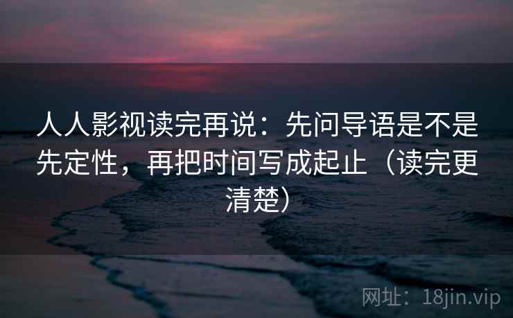 人人影视读完再说：先问导语是不是先定性，再把时间写成起止（读完更清楚）