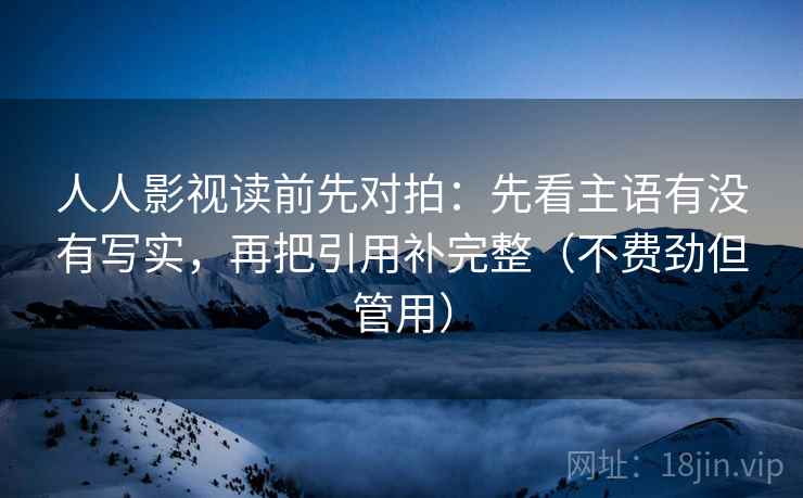 人人影视读前先对拍：先看主语有没有写实，再把引用补完整（不费劲但管用）