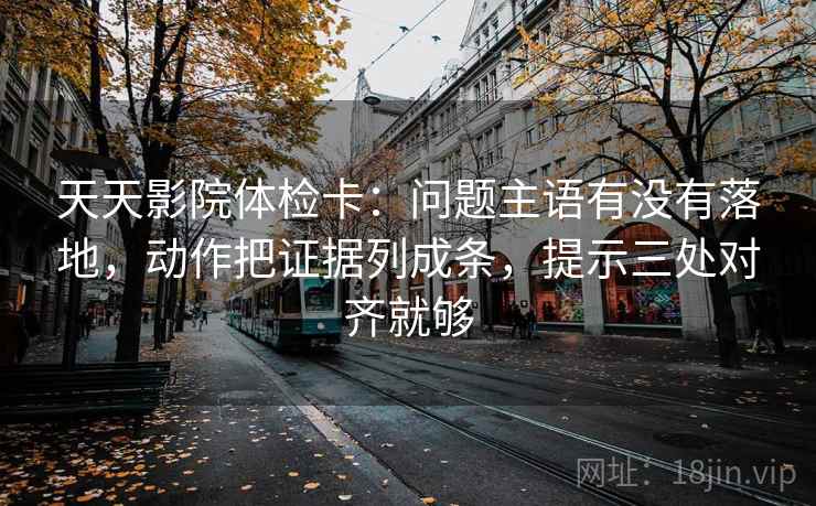 天天影院体检卡：问题主语有没有落地，动作把证据列成条，提示三处对齐就够