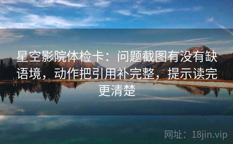 星空影院体检卡：问题截图有没有缺语境，动作把引用补完整，提示读完更清楚