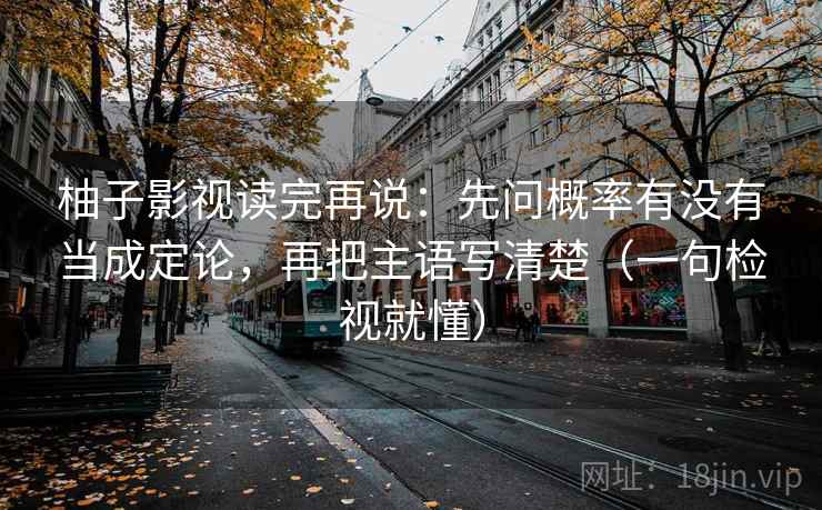 柚子影视读完再说：先问概率有没有当成定论，再把主语写清楚（一句检视就懂）