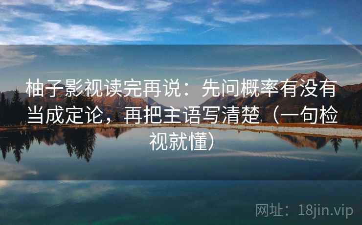 柚子影视读完再说：先问概率有没有当成定论，再把主语写清楚（一句检视就懂）