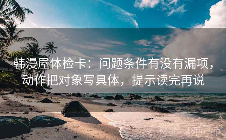 韩漫屋体检卡：问题条件有没有漏项，动作把对象写具体，提示读完再说