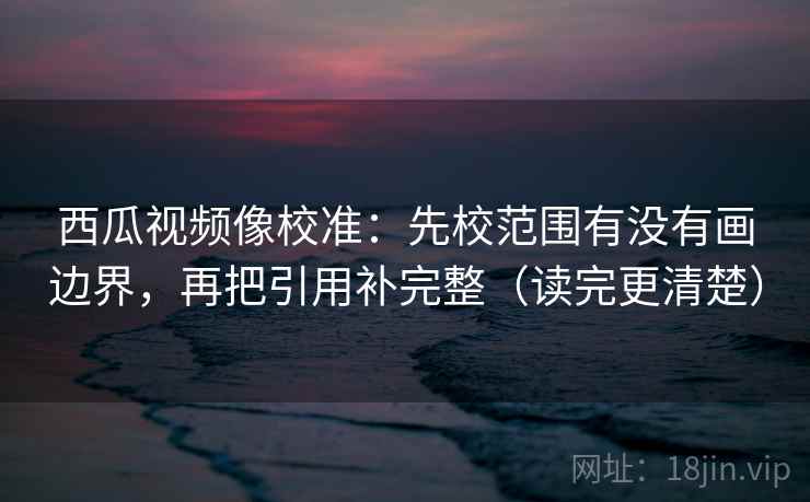西瓜视频像校准：先校范围有没有画边界，再把引用补完整（读完更清楚）