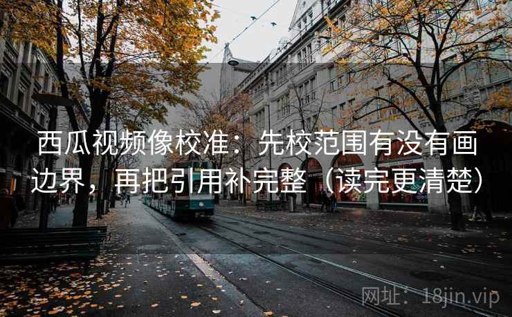 西瓜视频像校准：先校范围有没有画边界，再把引用补完整（读完更清楚）