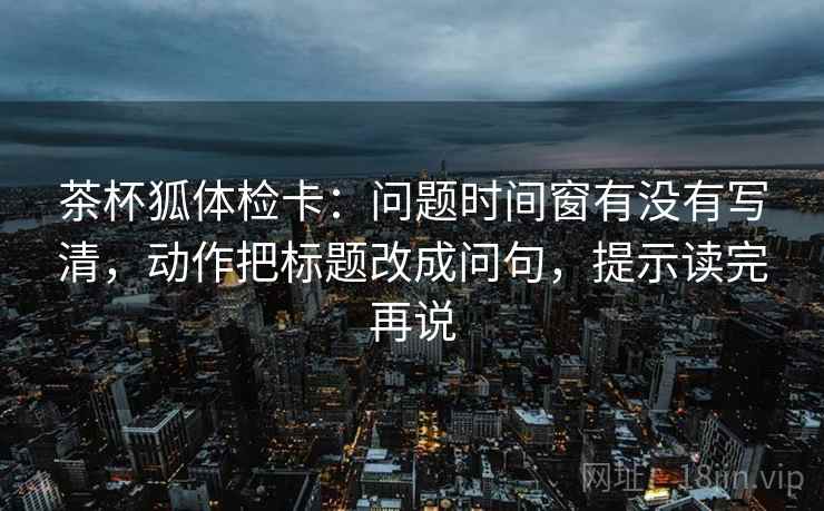 茶杯狐体检卡：问题时间窗有没有写清，动作把标题改成问句，提示读完再说