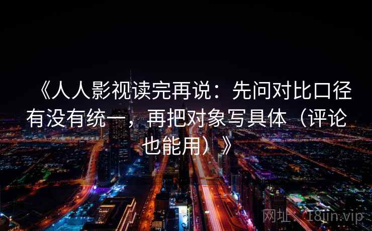《人人影视读完再说：先问对比口径有没有统一，再把对象写具体（评论也能用）》