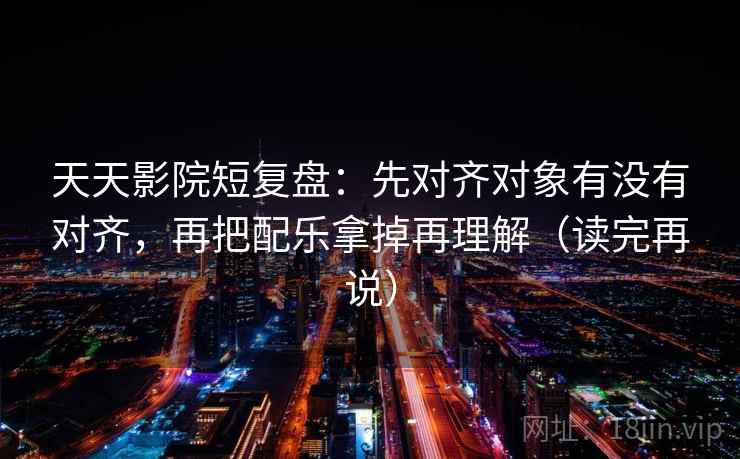 天天影院短复盘：先对齐对象有没有对齐，再把配乐拿掉再理解（读完再说）