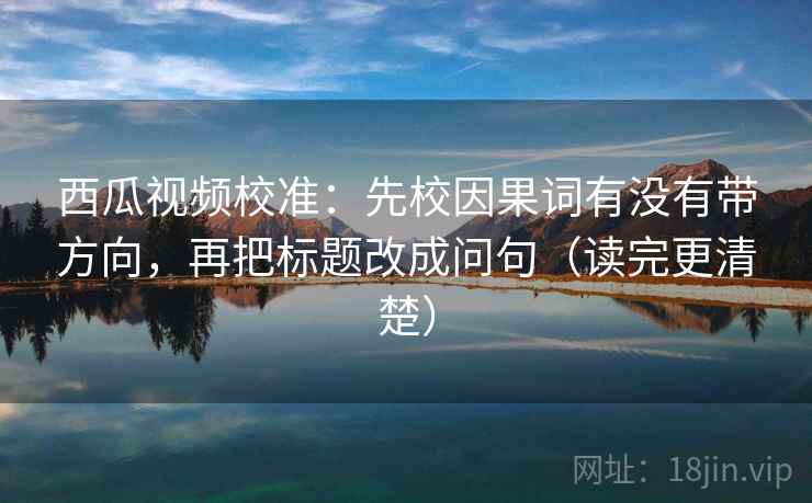 西瓜视频校准：先校因果词有没有带方向，再把标题改成问句（读完更清楚）