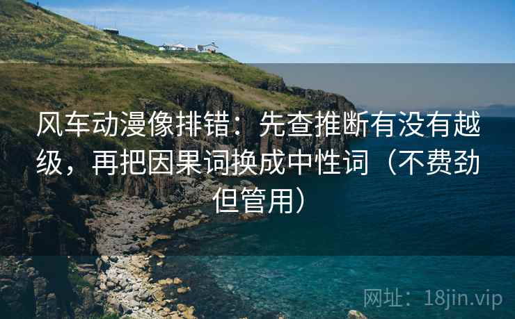 风车动漫像排错：先查推断有没有越级，再把因果词换成中性词（不费劲但管用）