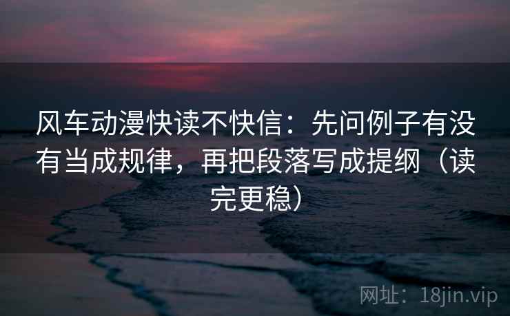 风车动漫快读不快信：先问例子有没有当成规律，再把段落写成提纲（读完更稳）