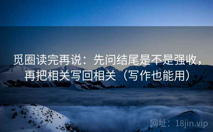 觅圈读完再说：先问结尾是不是强收，再把相关写回相关（写作也能用）