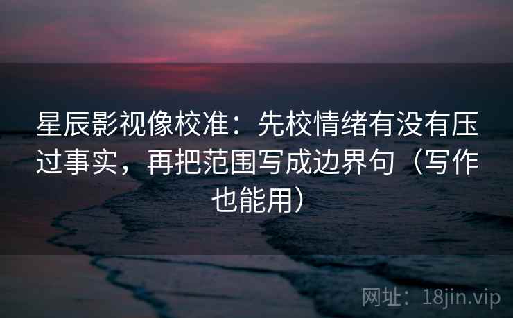 星辰影视像校准：先校情绪有没有压过事实，再把范围写成边界句（写作也能用）