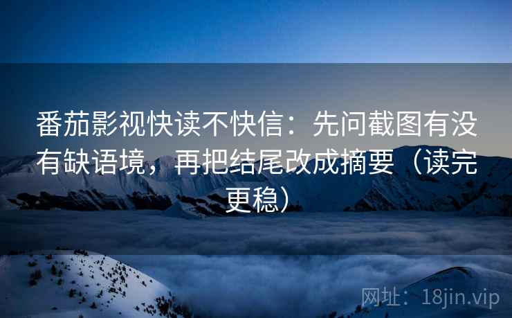 番茄影视快读不快信：先问截图有没有缺语境，再把结尾改成摘要（读完更稳）