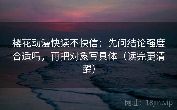 樱花动漫快读不快信：先问结论强度合适吗，再把对象写具体（读完更清醒）