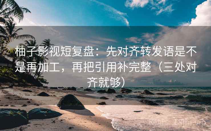 柚子影视短复盘：先对齐转发语是不是再加工，再把引用补完整（三处对齐就够）