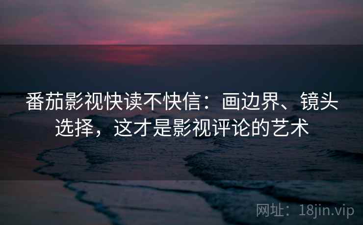番茄影视快读不快信：画边界、镜头选择，这才是影视评论的艺术