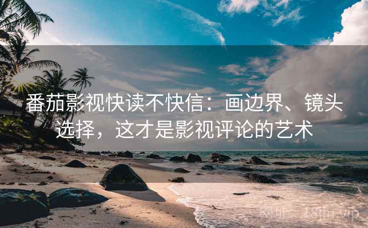 番茄影视快读不快信：画边界、镜头选择，这才是影视评论的艺术