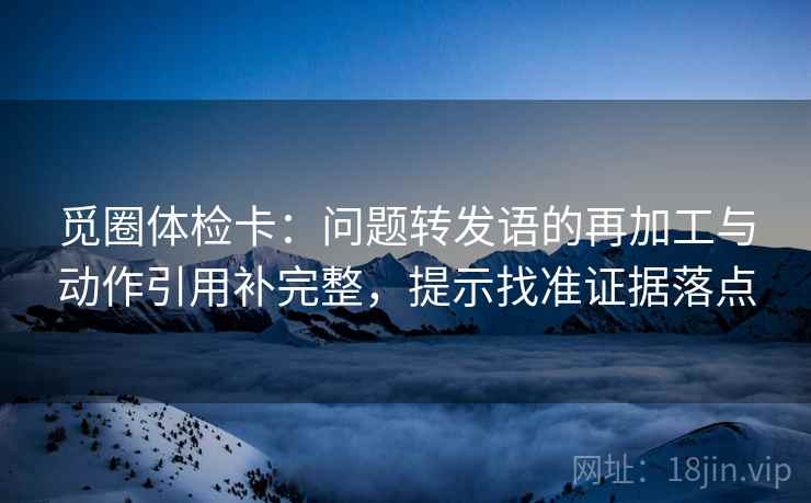 觅圈体检卡：问题转发语的再加工与动作引用补完整，提示找准证据落点