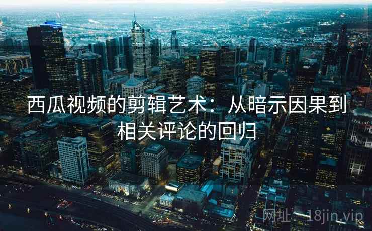 西瓜视频的剪辑艺术：从暗示因果到相关评论的回归