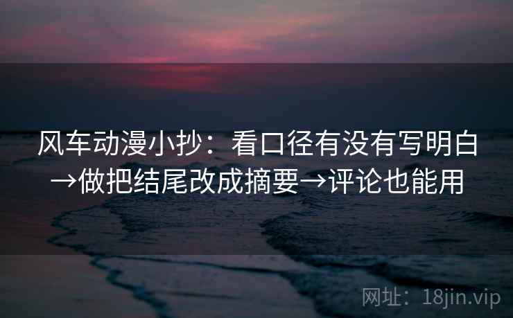 风车动漫小抄：看口径有没有写明白→做把结尾改成摘要→评论也能用
