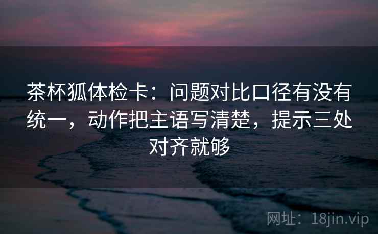 茶杯狐体检卡：问题对比口径有没有统一，动作把主语写清楚，提示三处对齐就够