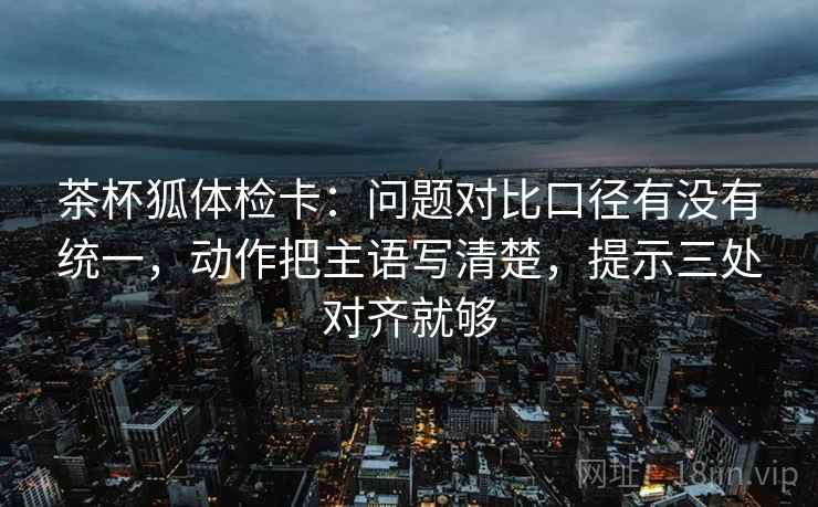 茶杯狐体检卡：问题对比口径有没有统一，动作把主语写清楚，提示三处对齐就够