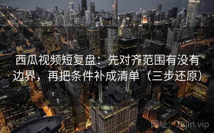 西瓜视频短复盘：先对齐范围有没有边界，再把条件补成清单（三步还原）