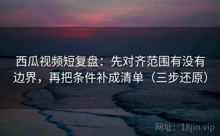 西瓜视频短复盘：先对齐范围有没有边界，再把条件补成清单（三步还原）