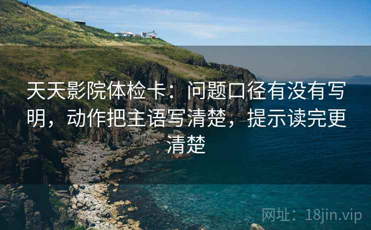 天天影院体检卡:问题口径有没有写明,动作把主语写清楚,提示读完更清楚 天天影院体检卡:问题口径有没有写明,动作把主语写清楚,提示读完更清楚