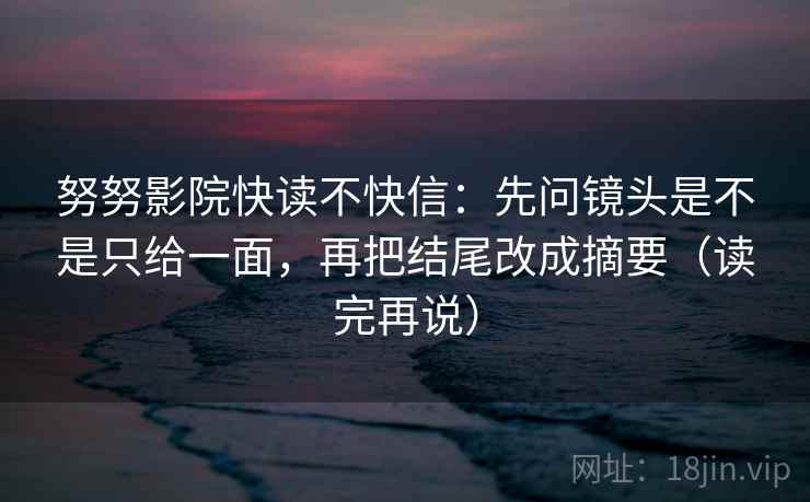 努努影院快读不快信：先问镜头是不是只给一面，再把结尾改成摘要（读完再说）