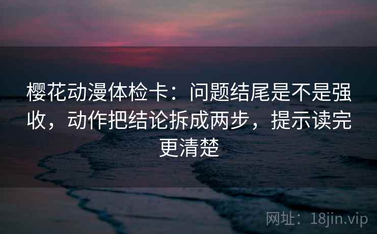 樱花动漫体检卡：问题结尾是不是强收，动作把结论拆成两步，提示读完更清楚