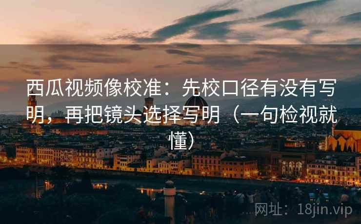 西瓜视频像校准：先校口径有没有写明，再把镜头选择写明（一句检视就懂）