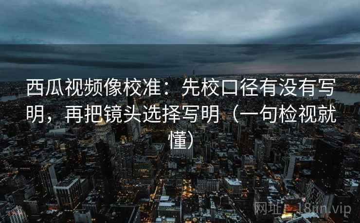 西瓜视频像校准：先校口径有没有写明，再把镜头选择写明（一句检视就懂）