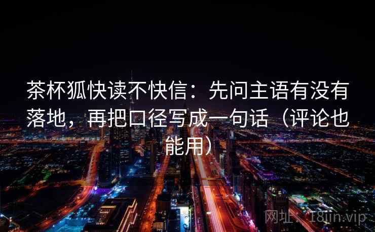 茶杯狐快读不快信：先问主语有没有落地，再把口径写成一句话（评论也能用）