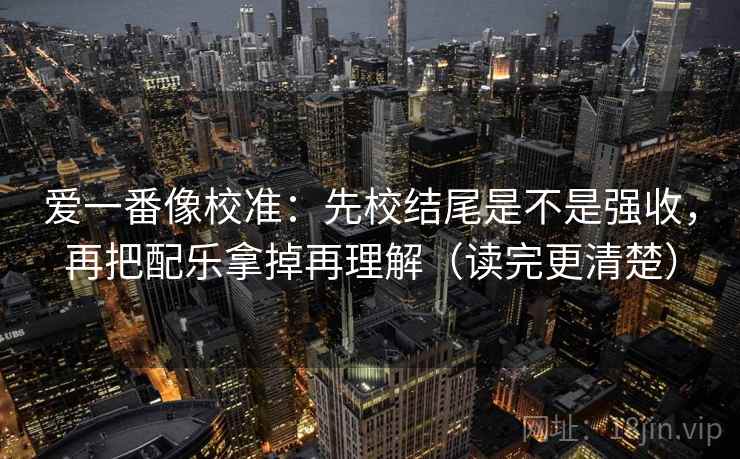 爱一番像校准:先校结尾是不是强收,再把配乐拿掉再理解(读完更清楚) 爱一番像校准:先校结尾是不是强收,再把配乐拿掉再理解(读完更清楚)