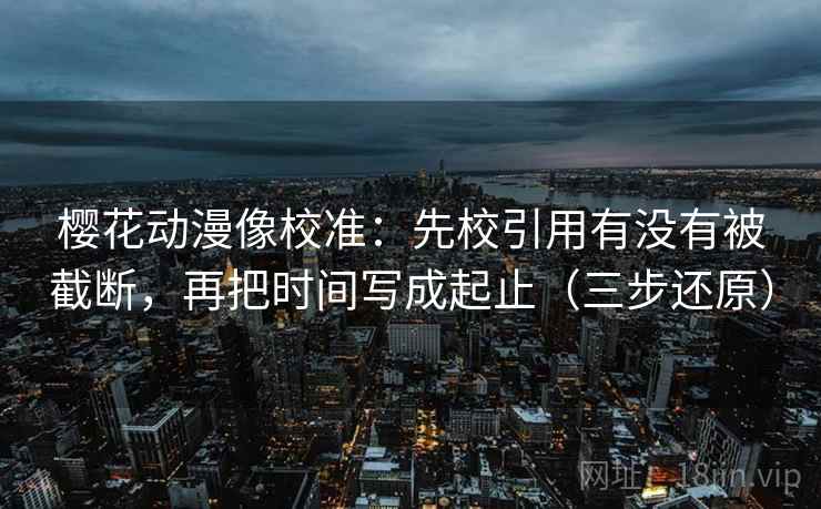 樱花动漫像校准：先校引用有没有被截断，再把时间写成起止（三步还原）