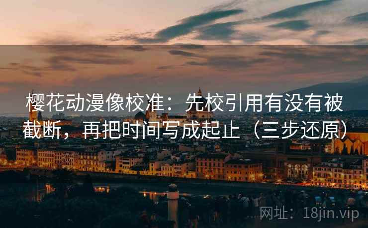 樱花动漫像校准：先校引用有没有被截断，再把时间写成起止（三步还原）