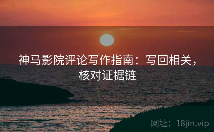 神马影院评论写作指南：写回相关，核对证据链