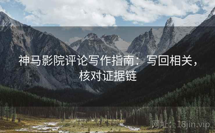 神马影院评论写作指南：写回相关，核对证据链