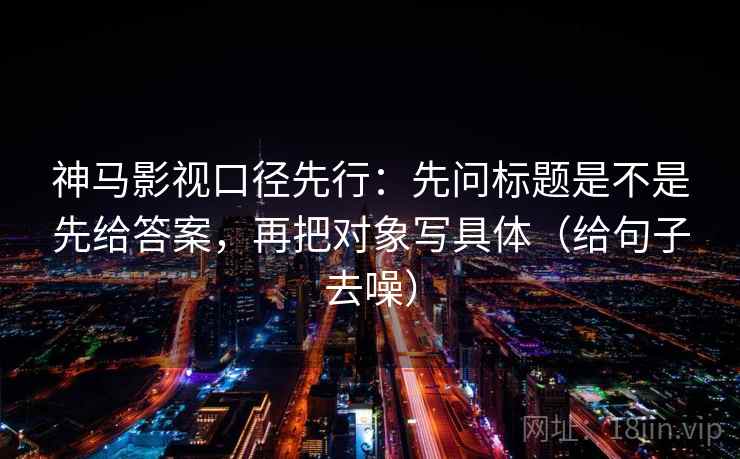神马影视口径先行:先问标题是不是先给答案,再把对象写具体(给句子去噪) 神马影视口径先行:先问标题是不是先给答案,再把对象写具体(给句子去噪)