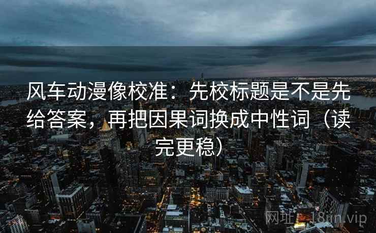风车动漫像校准:先校标题是不是先给答案,再把因果词换成中性词(读完更稳) 风车动漫像校准:先校标题是不是先给答案,再把因果词换成中性词(读完更稳)