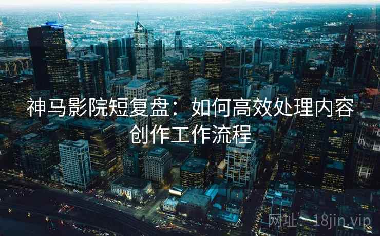 神马影院短复盘:如何高效处理内容创作工作流程 神马影院短复盘:如何高效处理内容创作工作流程