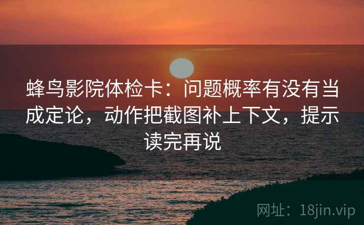 蜂鸟影院体检卡:问题概率有没有当成定论,动作把截图补上下文,提示读完再说 蜂鸟影院体检卡:问题概率有没有当成定论,动作把截图补上下文,提示读完再说